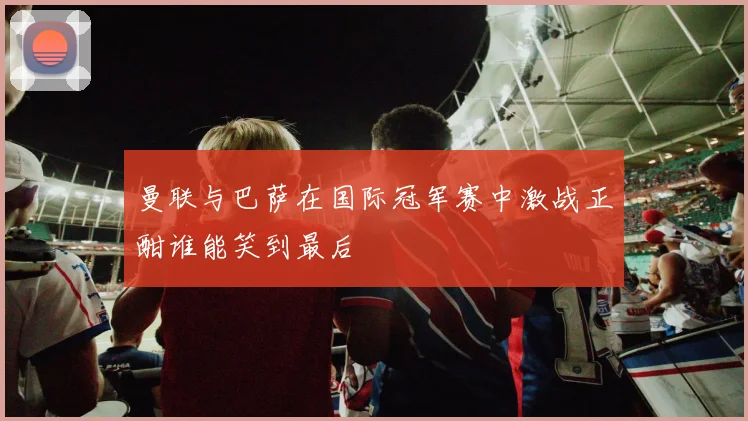曼联与巴萨在国际冠军赛中激战正酣谁能笑到最后